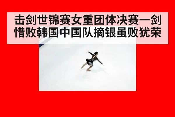 击剑世锦赛女重团体决赛一剑惜败韩国中国队摘银虽败犹荣