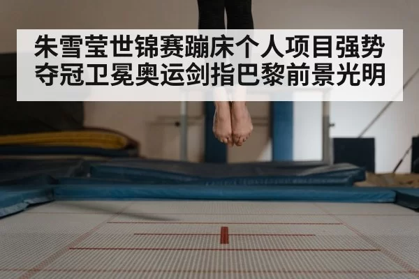 朱雪莹世锦赛蹦床个人项目强势夺冠卫冕奥运剑指巴黎前景光明