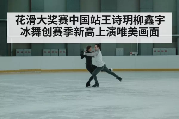 花滑大奖赛中国站王诗玥柳鑫宇冰舞创赛季新高上演唯美画面